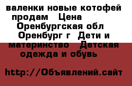 валенки новые котофей продам › Цена ­ 1 300 - Оренбургская обл., Оренбург г. Дети и материнство » Детская одежда и обувь   